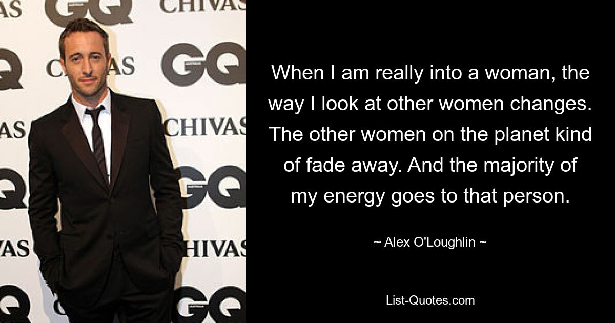 When I am really into a woman, the way I look at other women changes. The other women on the planet kind of fade away. And the majority of my energy goes to that person. — © Alex O'Loughlin