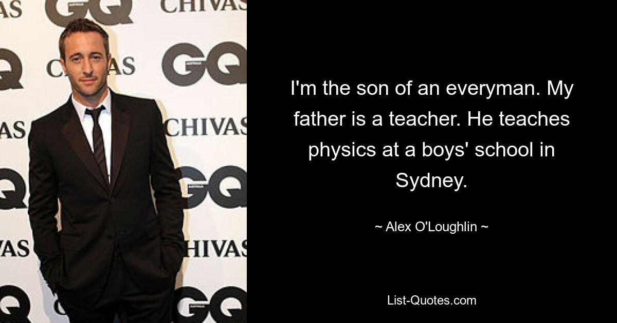 I'm the son of an everyman. My father is a teacher. He teaches physics at a boys' school in Sydney. — © Alex O'Loughlin