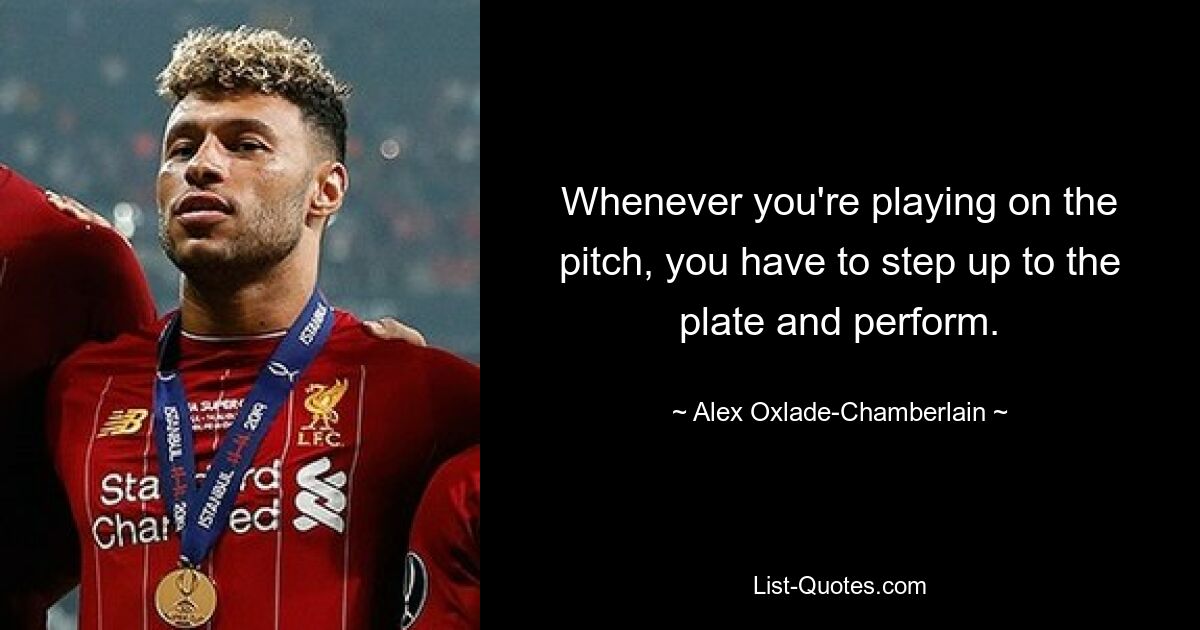 Whenever you're playing on the pitch, you have to step up to the plate and perform. — © Alex Oxlade-Chamberlain