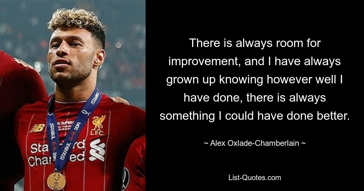 There is always room for improvement, and I have always grown up knowing however well I have done, there is always something I could have done better. — © Alex Oxlade-Chamberlain