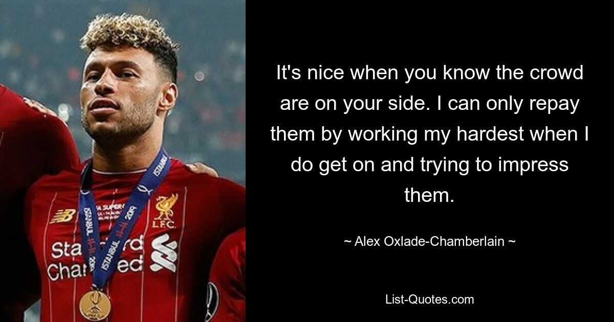 It's nice when you know the crowd are on your side. I can only repay them by working my hardest when I do get on and trying to impress them. — © Alex Oxlade-Chamberlain