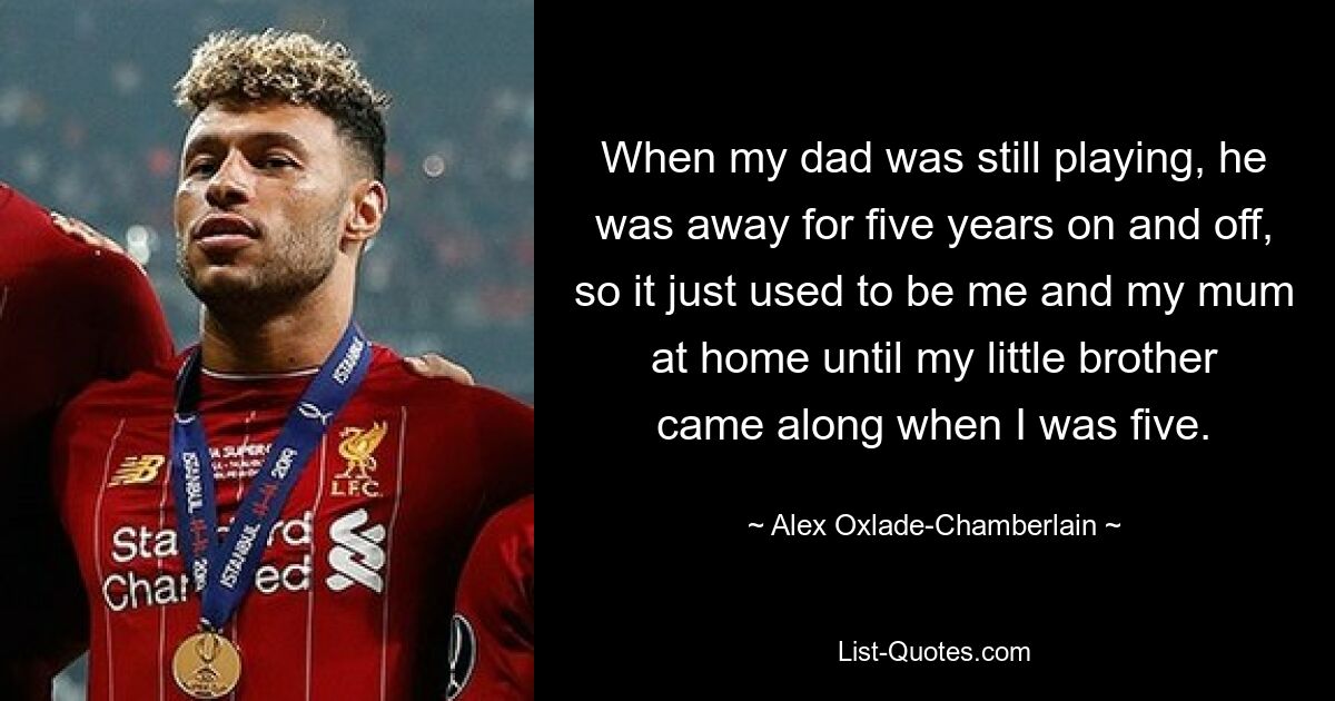 When my dad was still playing, he was away for five years on and off, so it just used to be me and my mum at home until my little brother came along when I was five. — © Alex Oxlade-Chamberlain