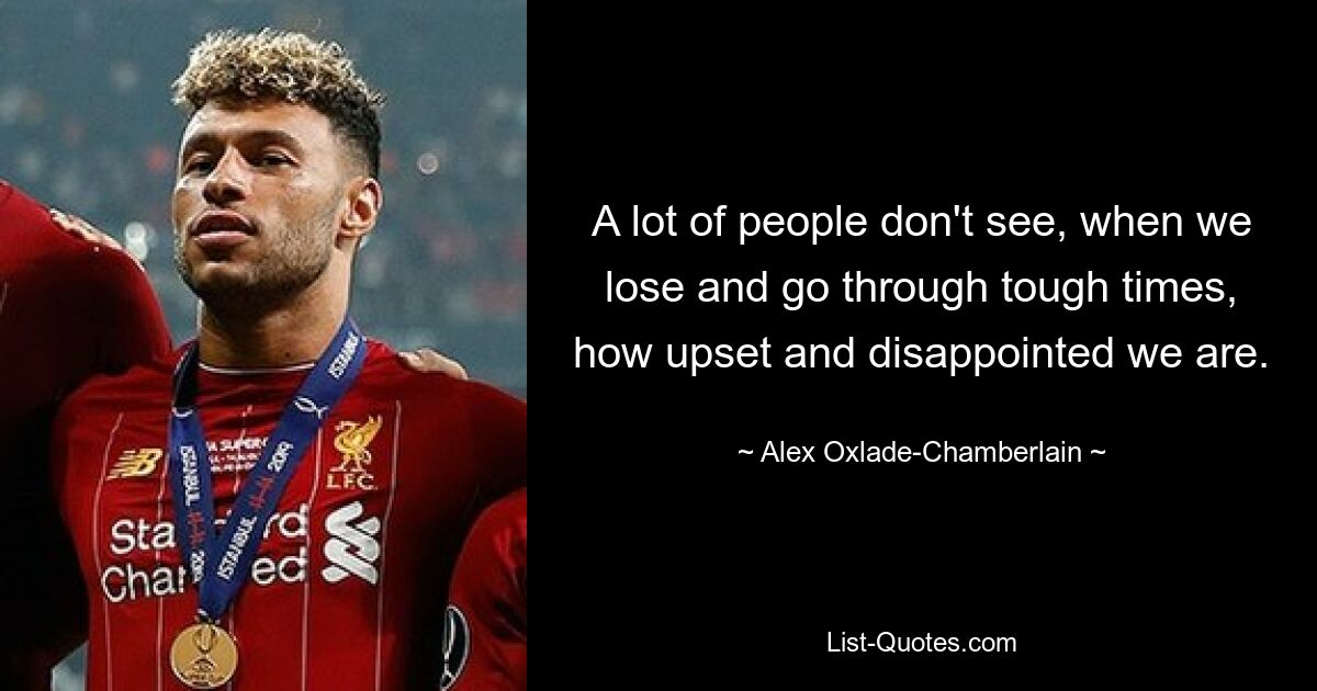 A lot of people don't see, when we lose and go through tough times, how upset and disappointed we are. — © Alex Oxlade-Chamberlain