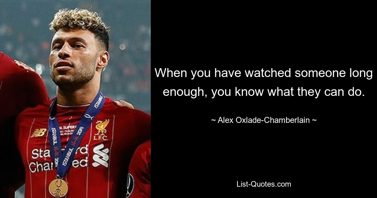 When you have watched someone long enough, you know what they can do. — © Alex Oxlade-Chamberlain