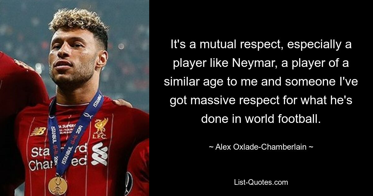 It's a mutual respect, especially a player like Neymar, a player of a similar age to me and someone I've got massive respect for what he's done in world football. — © Alex Oxlade-Chamberlain