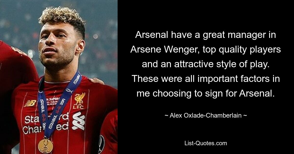 Arsenal have a great manager in Arsene Wenger, top quality players and an attractive style of play. These were all important factors in me choosing to sign for Arsenal. — © Alex Oxlade-Chamberlain