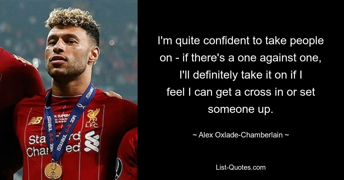 I'm quite confident to take people on - if there's a one against one, I'll definitely take it on if I feel I can get a cross in or set someone up. — © Alex Oxlade-Chamberlain