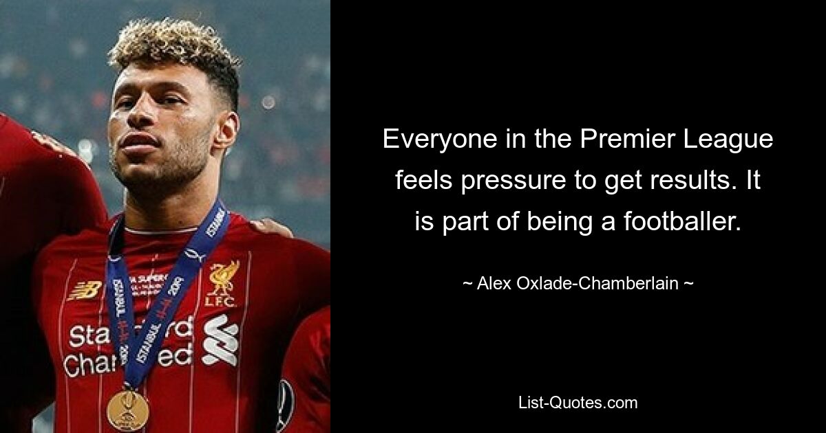 Everyone in the Premier League feels pressure to get results. It is part of being a footballer. — © Alex Oxlade-Chamberlain