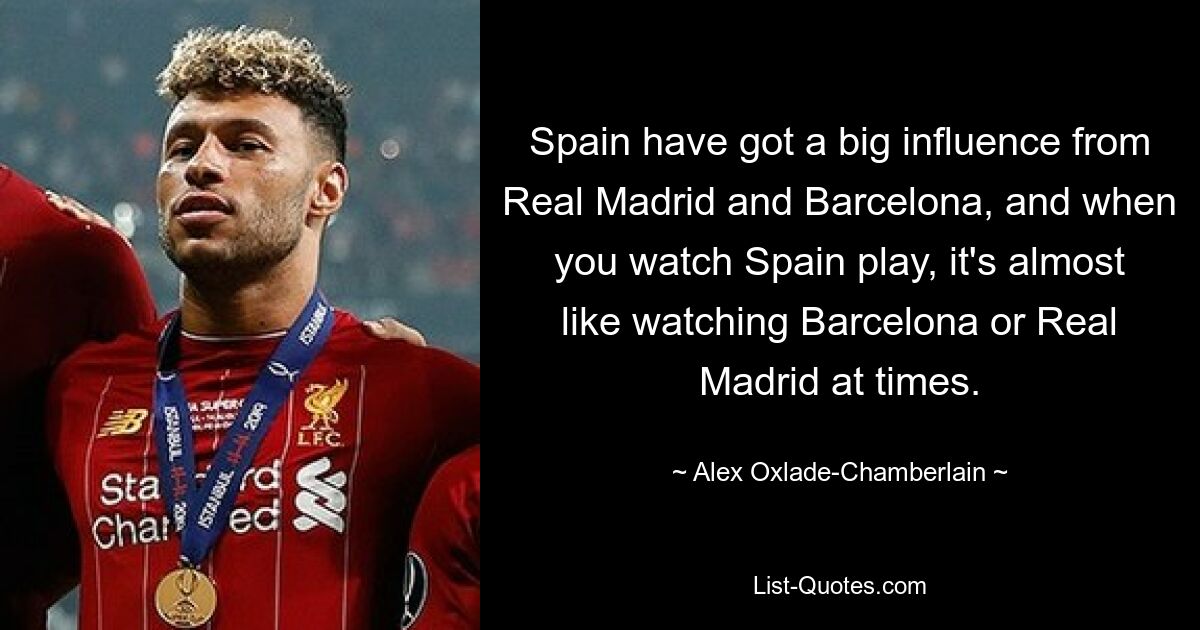 Spanien hat einen großen Einfluss von Real Madrid und Barcelona, ​​und wenn man Spanien beim Spielen zuschaut, ist es manchmal fast so, als würde man Barcelona oder Real Madrid zuschauen. — © Alex Oxlade-Chamberlain 