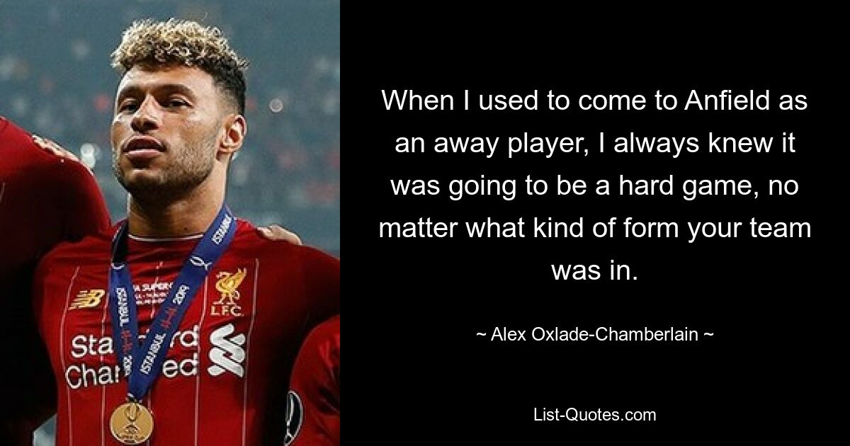 When I used to come to Anfield as an away player, I always knew it was going to be a hard game, no matter what kind of form your team was in. — © Alex Oxlade-Chamberlain