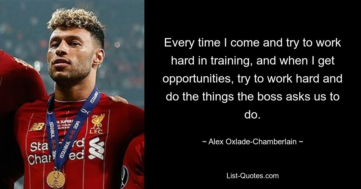 Every time I come and try to work hard in training, and when I get opportunities, try to work hard and do the things the boss asks us to do. — © Alex Oxlade-Chamberlain