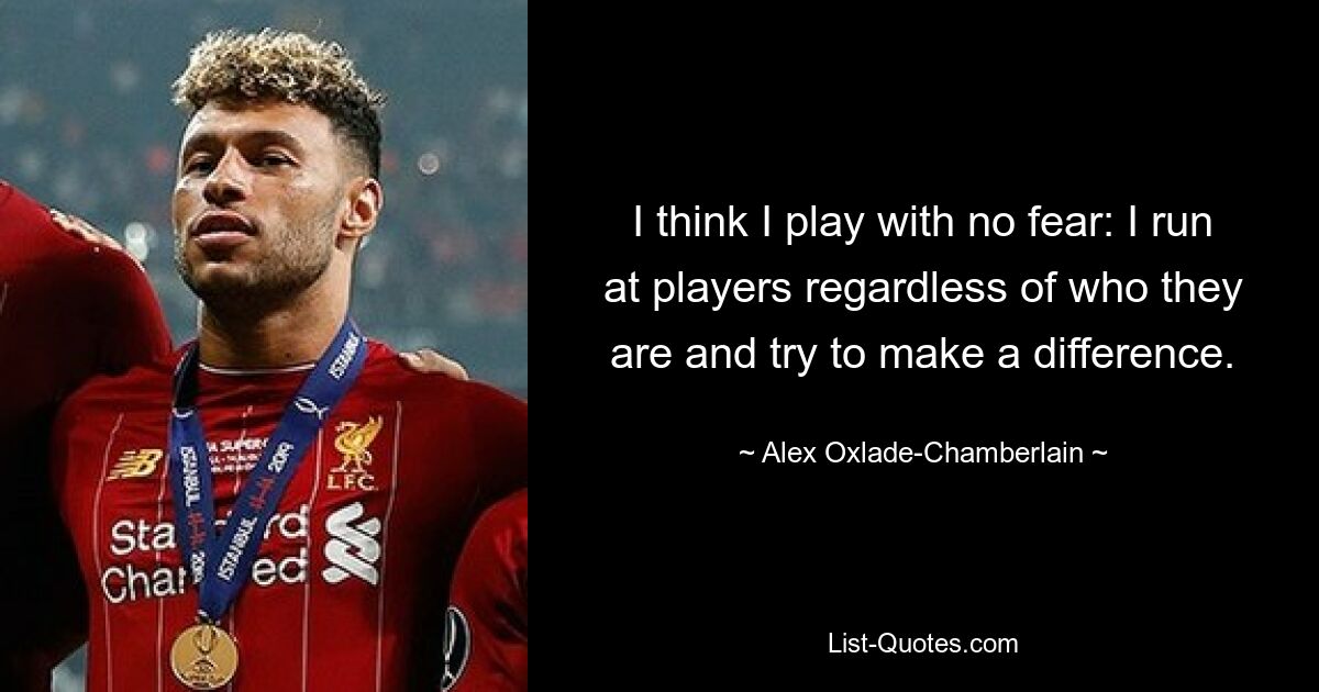 I think I play with no fear: I run at players regardless of who they are and try to make a difference. — © Alex Oxlade-Chamberlain