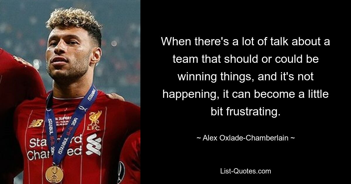 When there's a lot of talk about a team that should or could be winning things, and it's not happening, it can become a little bit frustrating. — © Alex Oxlade-Chamberlain