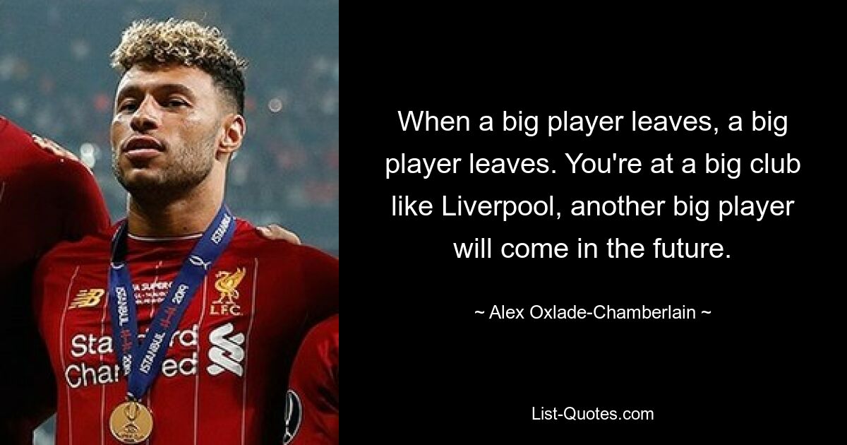 When a big player leaves, a big player leaves. You're at a big club like Liverpool, another big player will come in the future. — © Alex Oxlade-Chamberlain