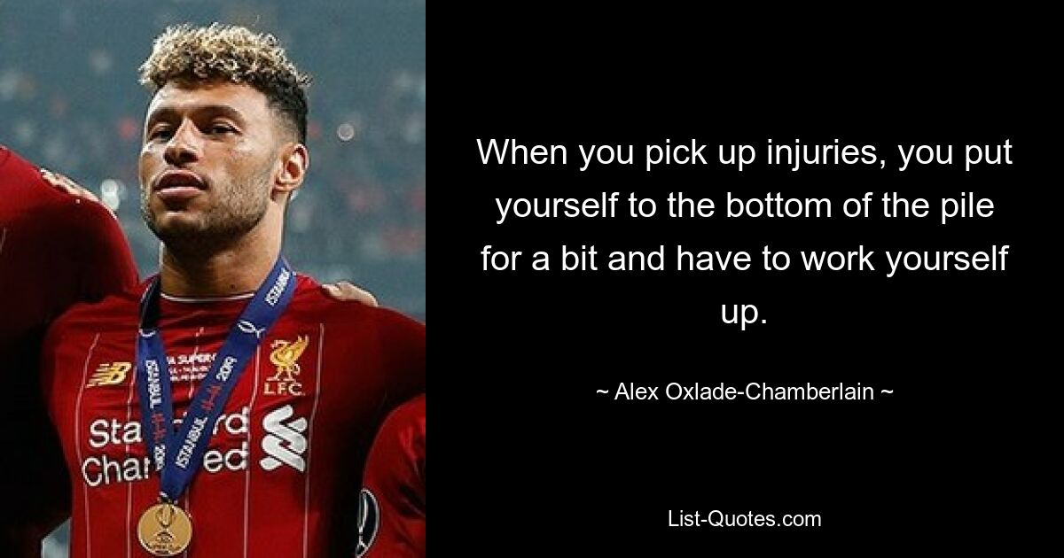 When you pick up injuries, you put yourself to the bottom of the pile for a bit and have to work yourself up. — © Alex Oxlade-Chamberlain