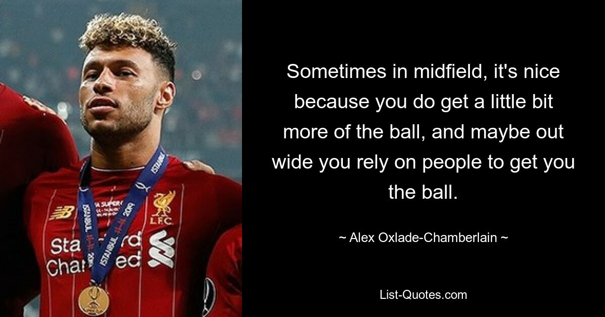 Sometimes in midfield, it's nice because you do get a little bit more of the ball, and maybe out wide you rely on people to get you the ball. — © Alex Oxlade-Chamberlain