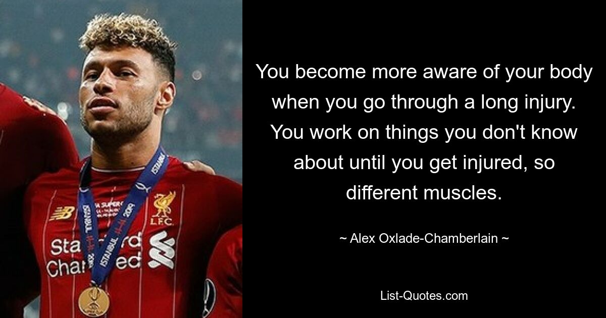 You become more aware of your body when you go through a long injury. You work on things you don't know about until you get injured, so different muscles. — © Alex Oxlade-Chamberlain