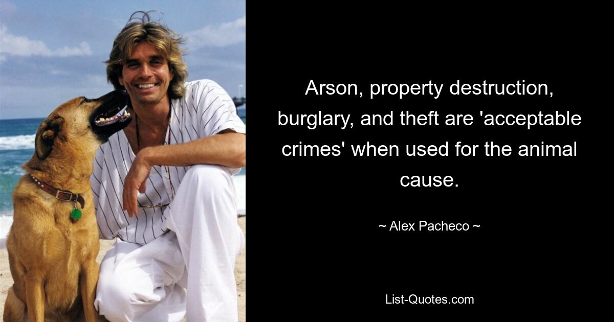 Arson, property destruction, burglary, and theft are 'acceptable crimes' when used for the animal cause. — © Alex Pacheco