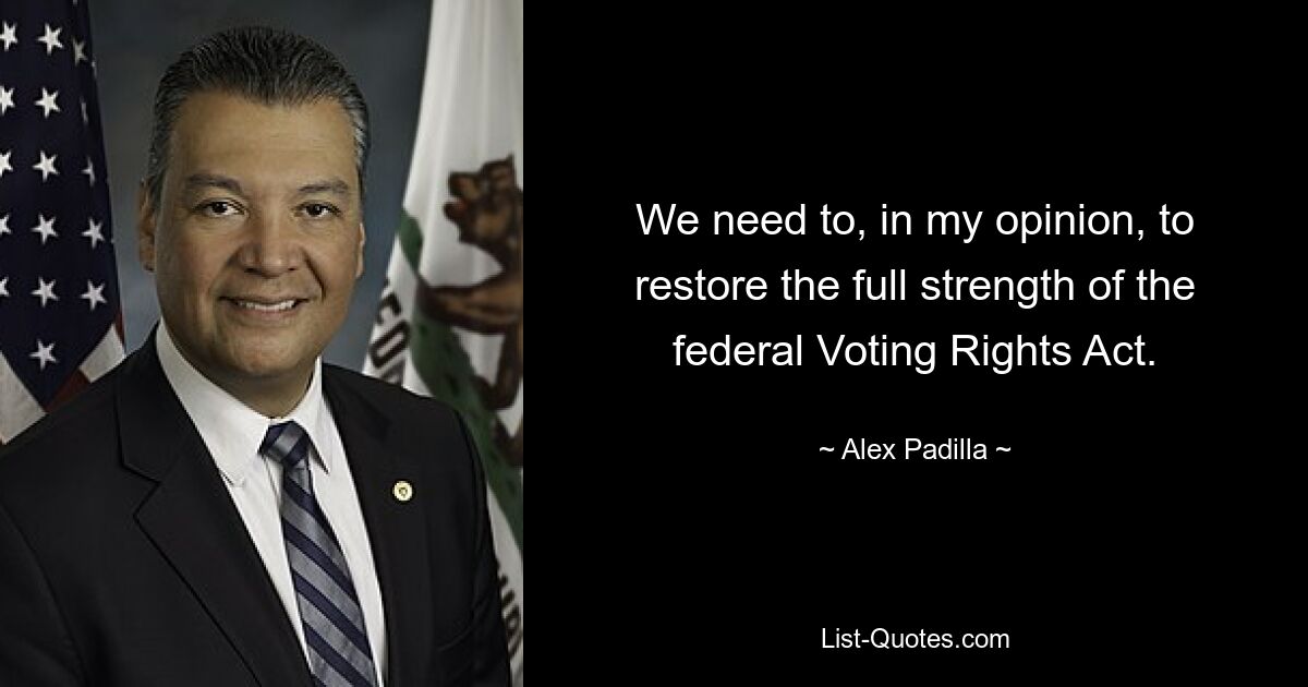 We need to, in my opinion, to restore the full strength of the federal Voting Rights Act. — © Alex Padilla