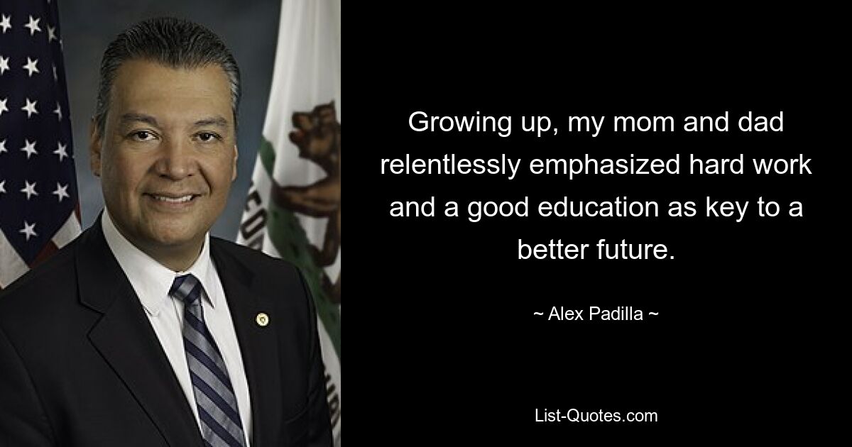 Growing up, my mom and dad relentlessly emphasized hard work and a good education as key to a better future. — © Alex Padilla