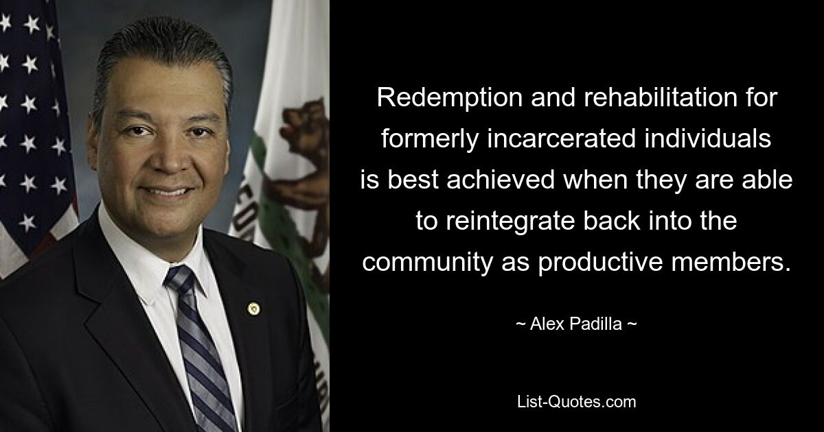 Redemption and rehabilitation for formerly incarcerated individuals is best achieved when they are able to reintegrate back into the community as productive members. — © Alex Padilla