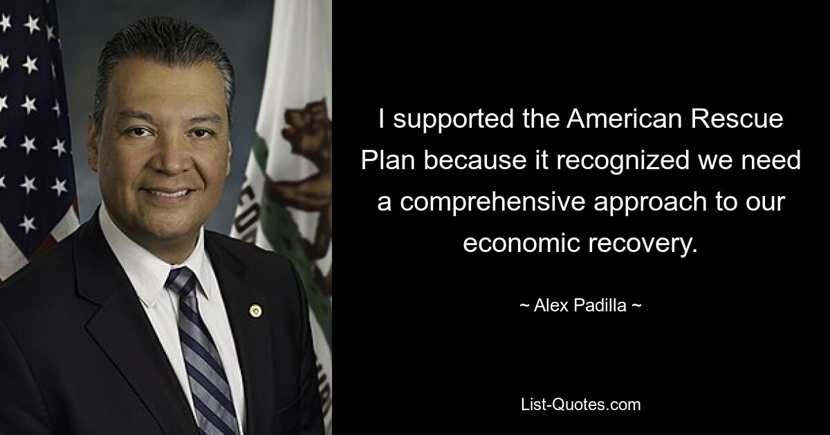 I supported the American Rescue Plan because it recognized we need a comprehensive approach to our economic recovery. — © Alex Padilla