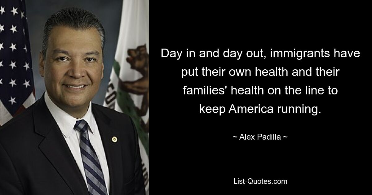 Day in and day out, immigrants have put their own health and their families' health on the line to keep America running. — © Alex Padilla