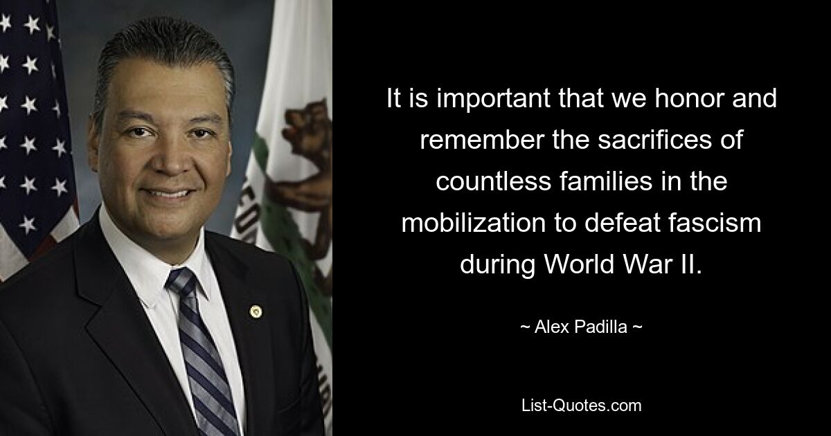 It is important that we honor and remember the sacrifices of countless families in the mobilization to defeat fascism during World War II. — © Alex Padilla