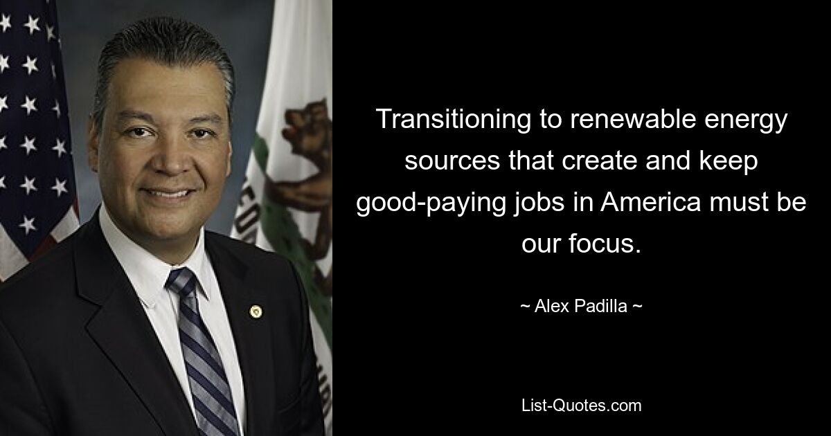 Transitioning to renewable energy sources that create and keep good-paying jobs in America must be our focus. — © Alex Padilla