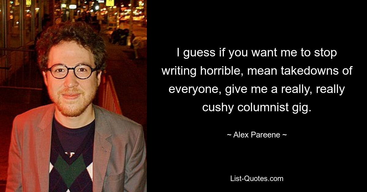 I guess if you want me to stop writing horrible, mean takedowns of everyone, give me a really, really cushy columnist gig. — © Alex Pareene