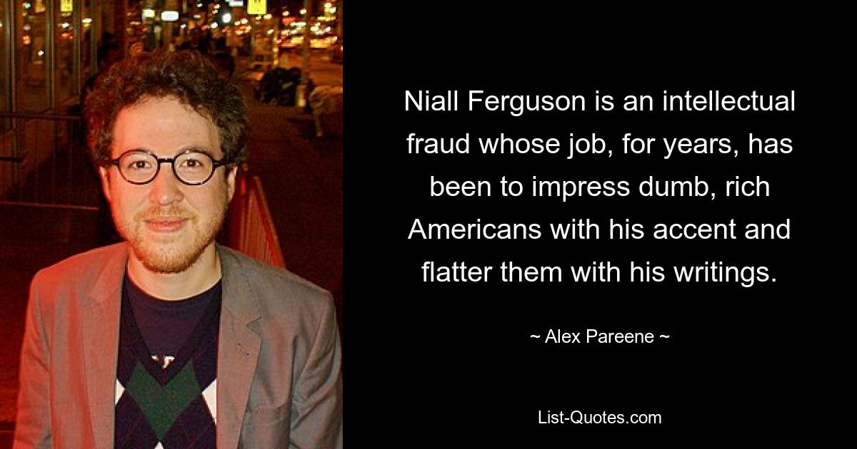 Niall Ferguson is an intellectual fraud whose job, for years, has been to impress dumb, rich Americans with his accent and flatter them with his writings. — © Alex Pareene