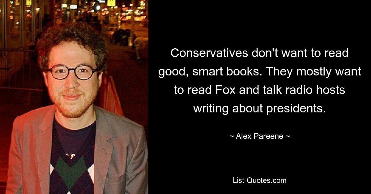 Conservatives don't want to read good, smart books. They mostly want to read Fox and talk radio hosts writing about presidents. — © Alex Pareene