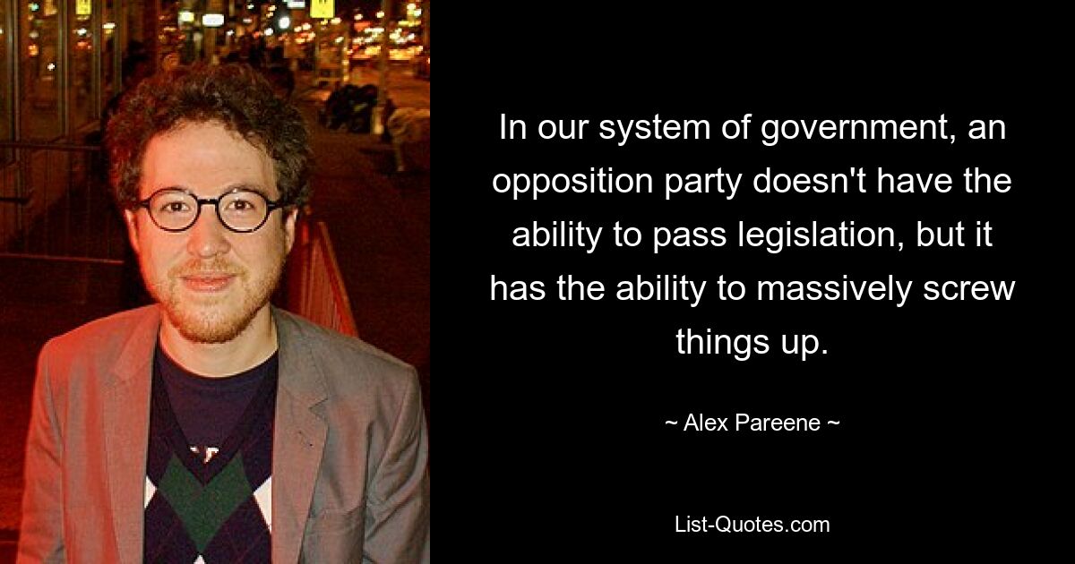 In our system of government, an opposition party doesn't have the ability to pass legislation, but it has the ability to massively screw things up. — © Alex Pareene