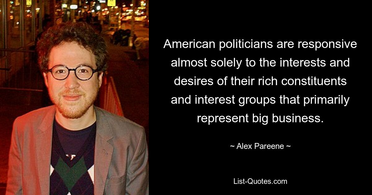 American politicians are responsive almost solely to the interests and desires of their rich constituents and interest groups that primarily represent big business. — © Alex Pareene