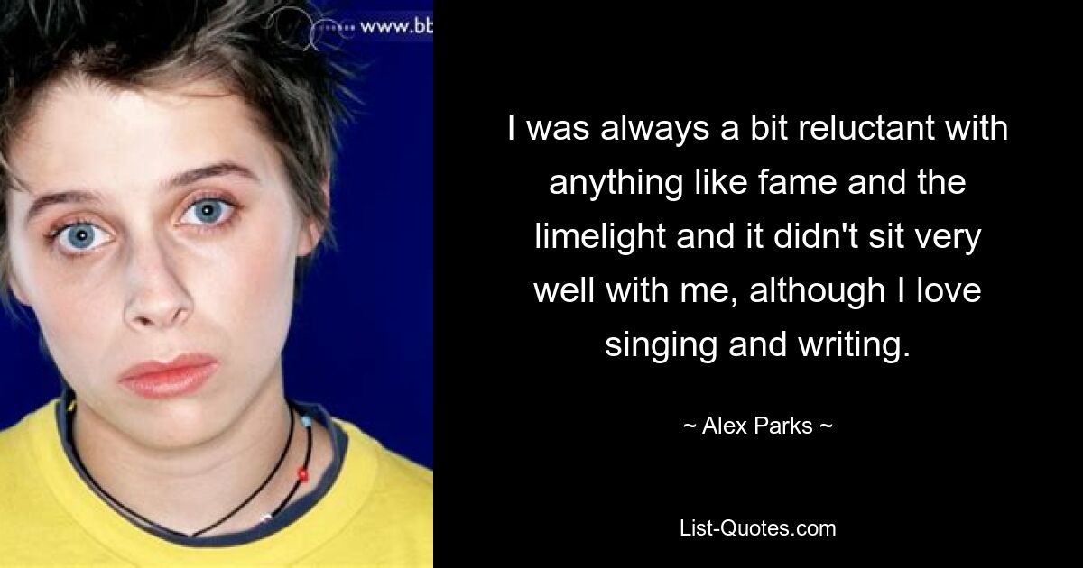 I was always a bit reluctant with anything like fame and the limelight and it didn't sit very well with me, although I love singing and writing. — © Alex Parks