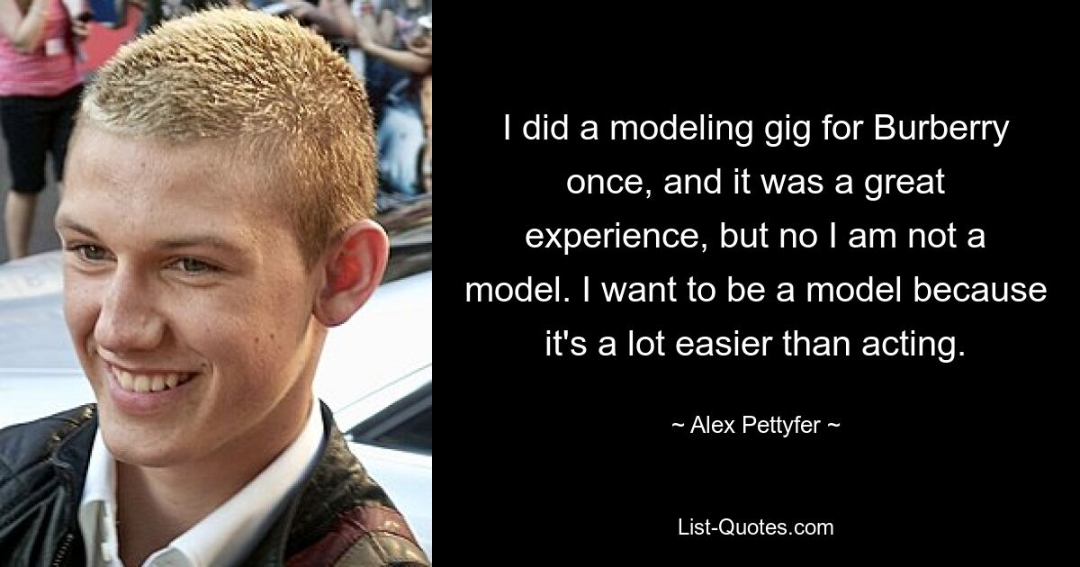 I did a modeling gig for Burberry once, and it was a great experience, but no I am not a model. I want to be a model because it's a lot easier than acting. — © Alex Pettyfer