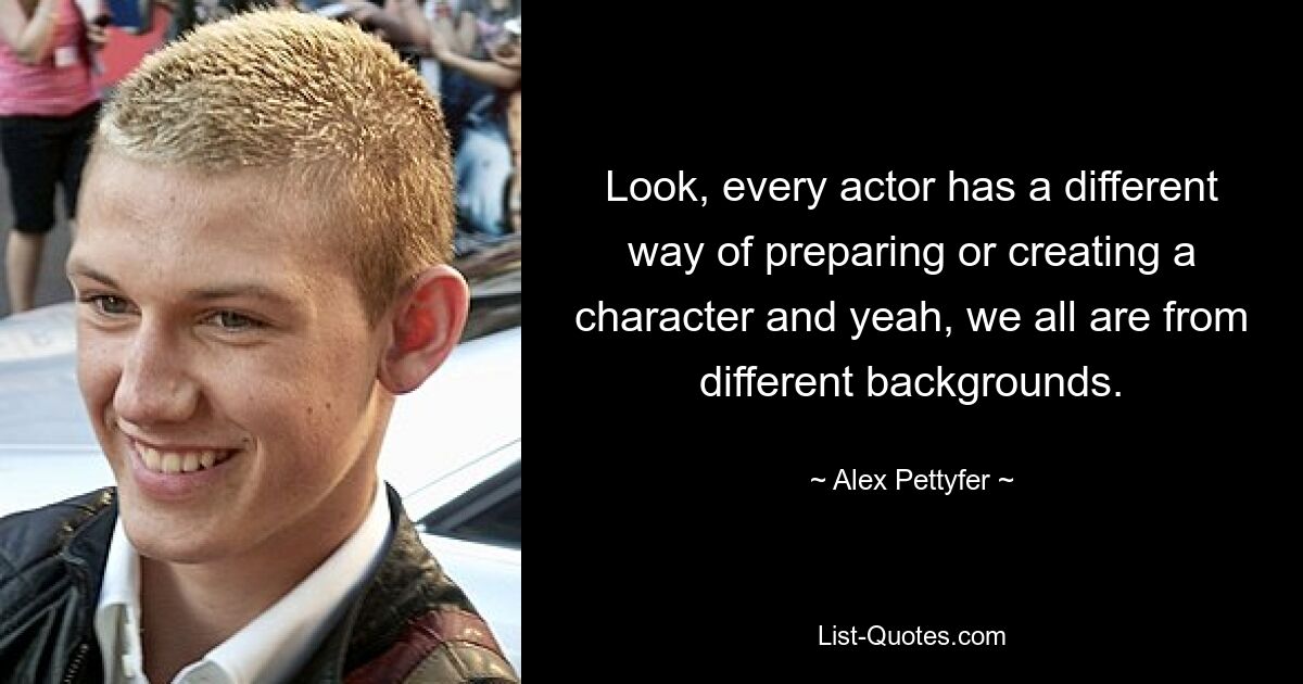 Look, every actor has a different way of preparing or creating a character and yeah, we all are from different backgrounds. — © Alex Pettyfer