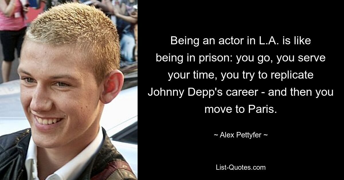 Being an actor in L.A. is like being in prison: you go, you serve your time, you try to replicate Johnny Depp's career - and then you move to Paris. — © Alex Pettyfer