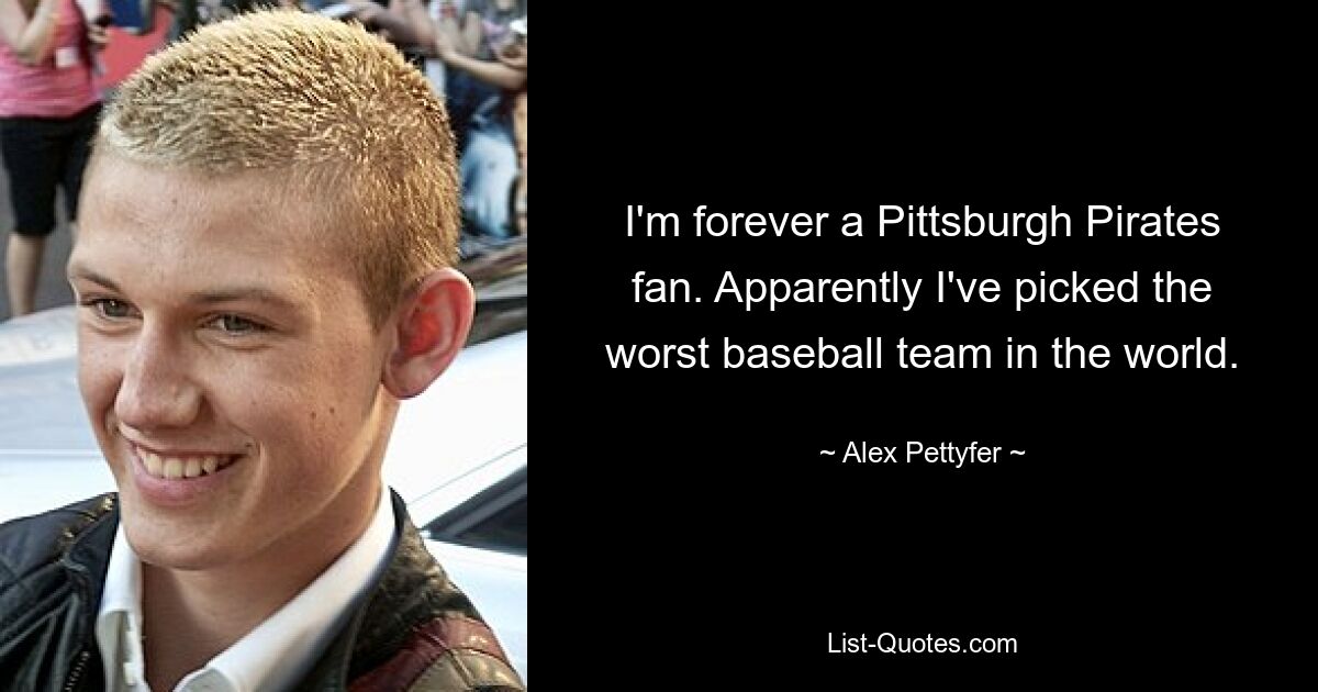 I'm forever a Pittsburgh Pirates fan. Apparently I've picked the worst baseball team in the world. — © Alex Pettyfer