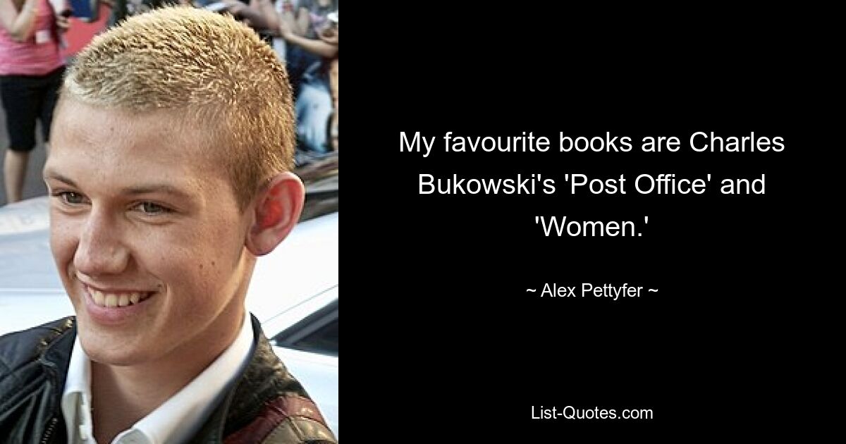 My favourite books are Charles Bukowski's 'Post Office' and 'Women.' — © Alex Pettyfer