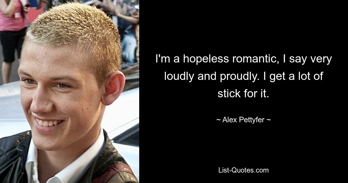 I'm a hopeless romantic, I say very loudly and proudly. I get a lot of stick for it. — © Alex Pettyfer