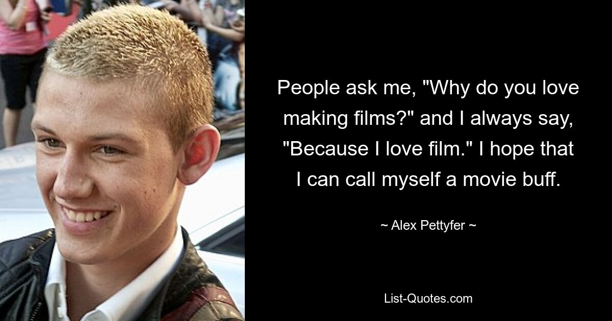 People ask me, "Why do you love making films?" and I always say, "Because I love film." I hope that I can call myself a movie buff. — © Alex Pettyfer