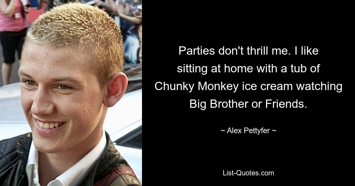 Parties don't thrill me. I like sitting at home with a tub of Chunky Monkey ice cream watching Big Brother or Friends. — © Alex Pettyfer