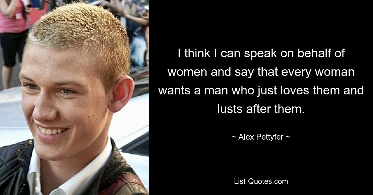 I think I can speak on behalf of women and say that every woman wants a man who just loves them and lusts after them. — © Alex Pettyfer