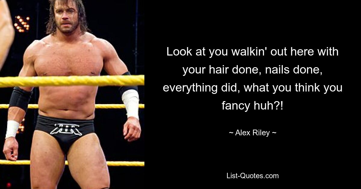 Look at you walkin' out here with your hair done, nails done, everything did, what you think you fancy huh?! — © Alex Riley