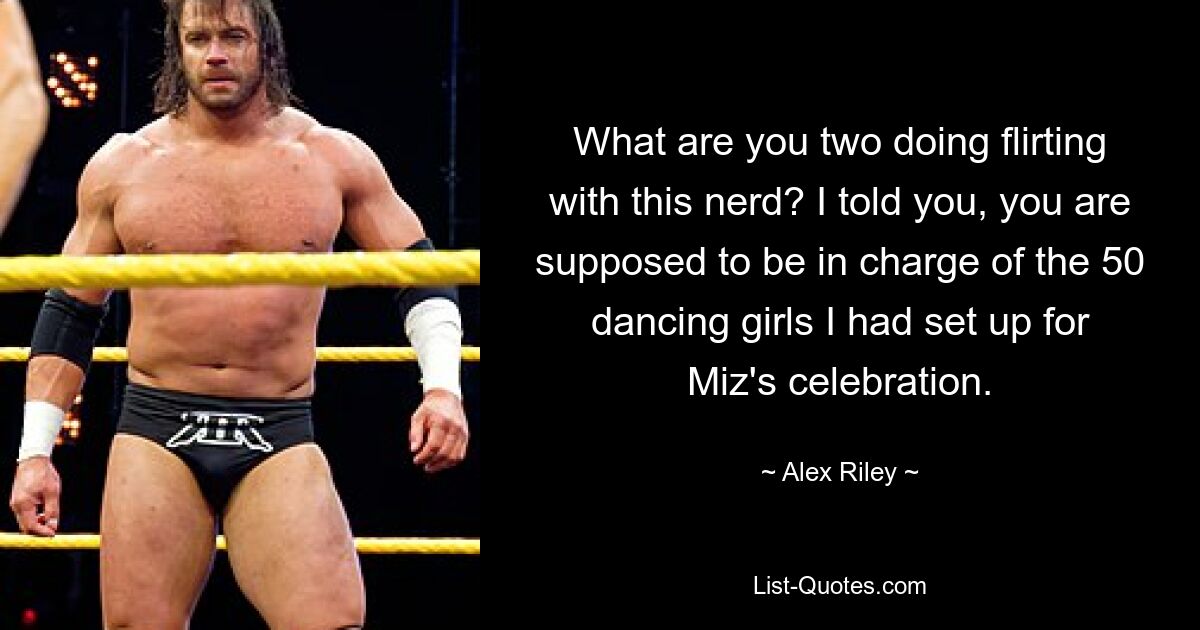 What are you two doing flirting with this nerd? I told you, you are supposed to be in charge of the 50 dancing girls I had set up for Miz's celebration. — © Alex Riley