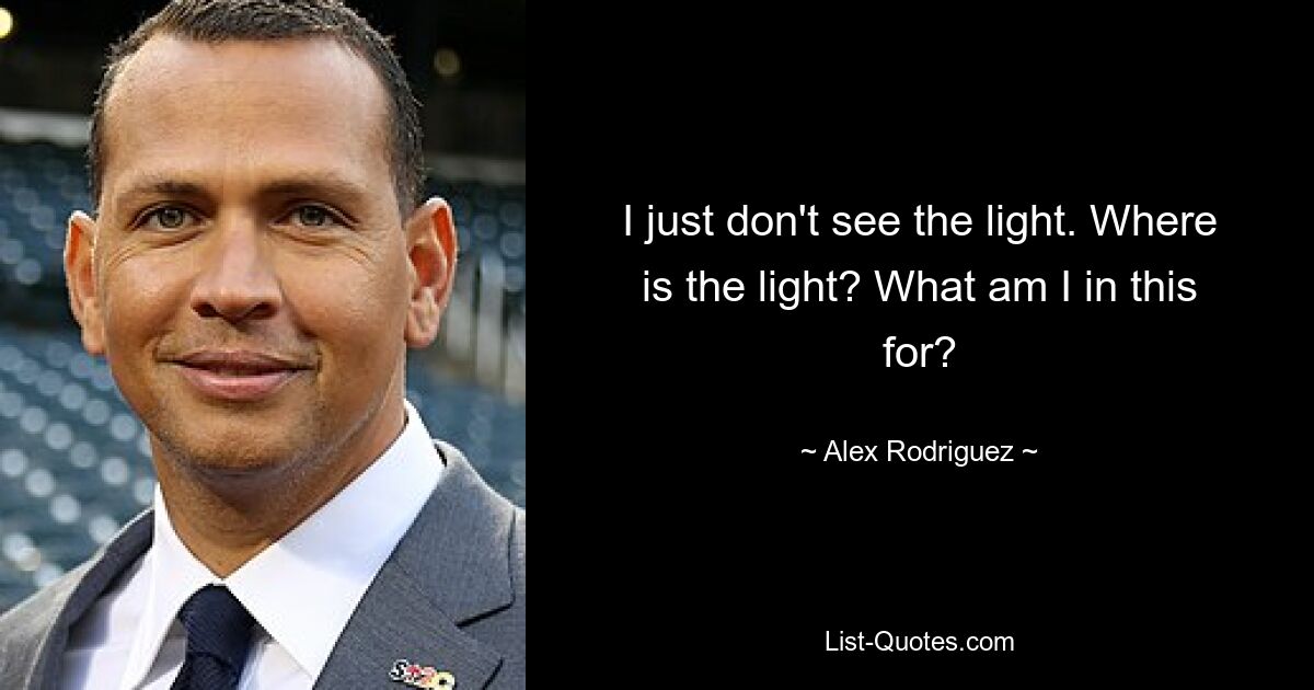 I just don't see the light. Where is the light? What am I in this for? — © Alex Rodriguez