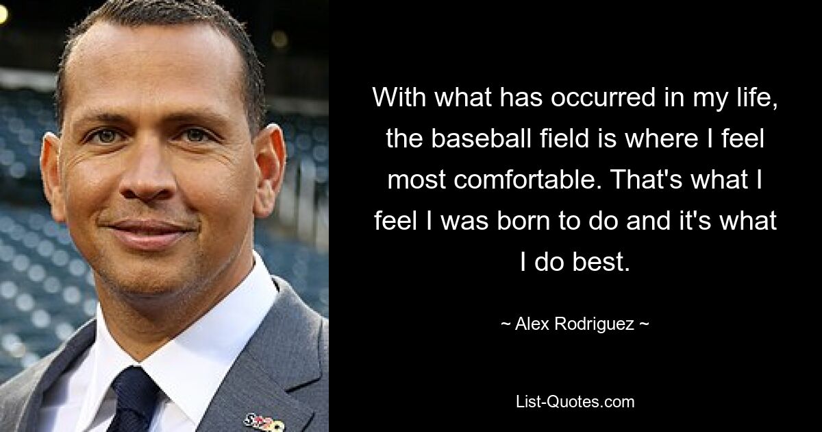 With what has occurred in my life, the baseball field is where I feel most comfortable. That's what I feel I was born to do and it's what I do best. — © Alex Rodriguez