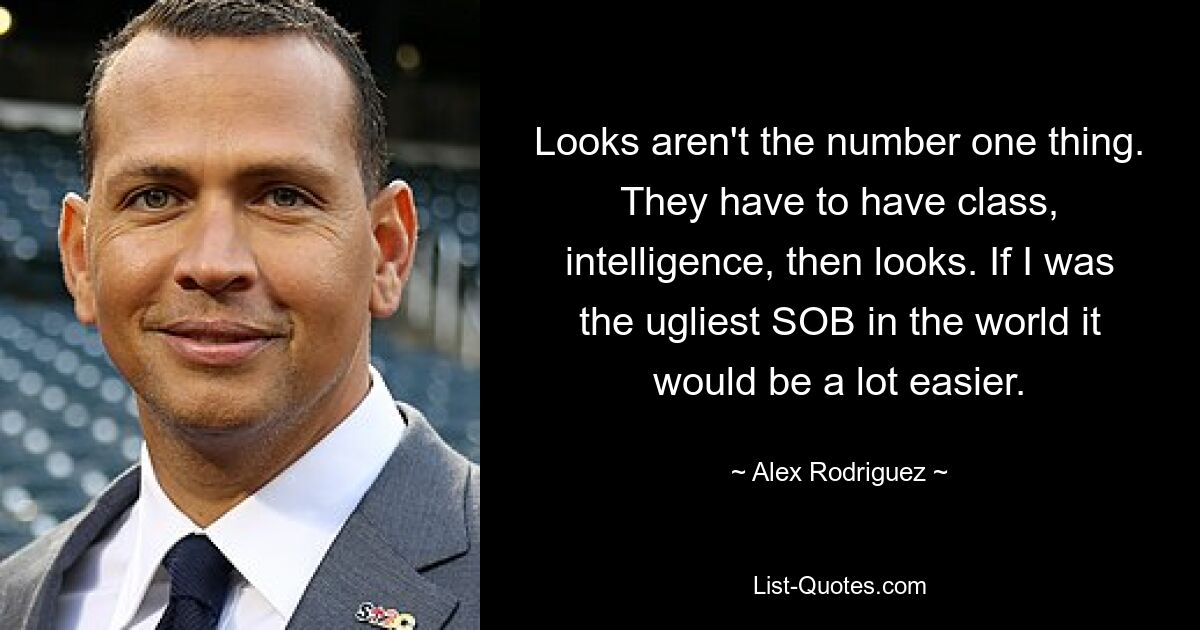 Looks aren't the number one thing. They have to have class, intelligence, then looks. If I was the ugliest SOB in the world it would be a lot easier. — © Alex Rodriguez