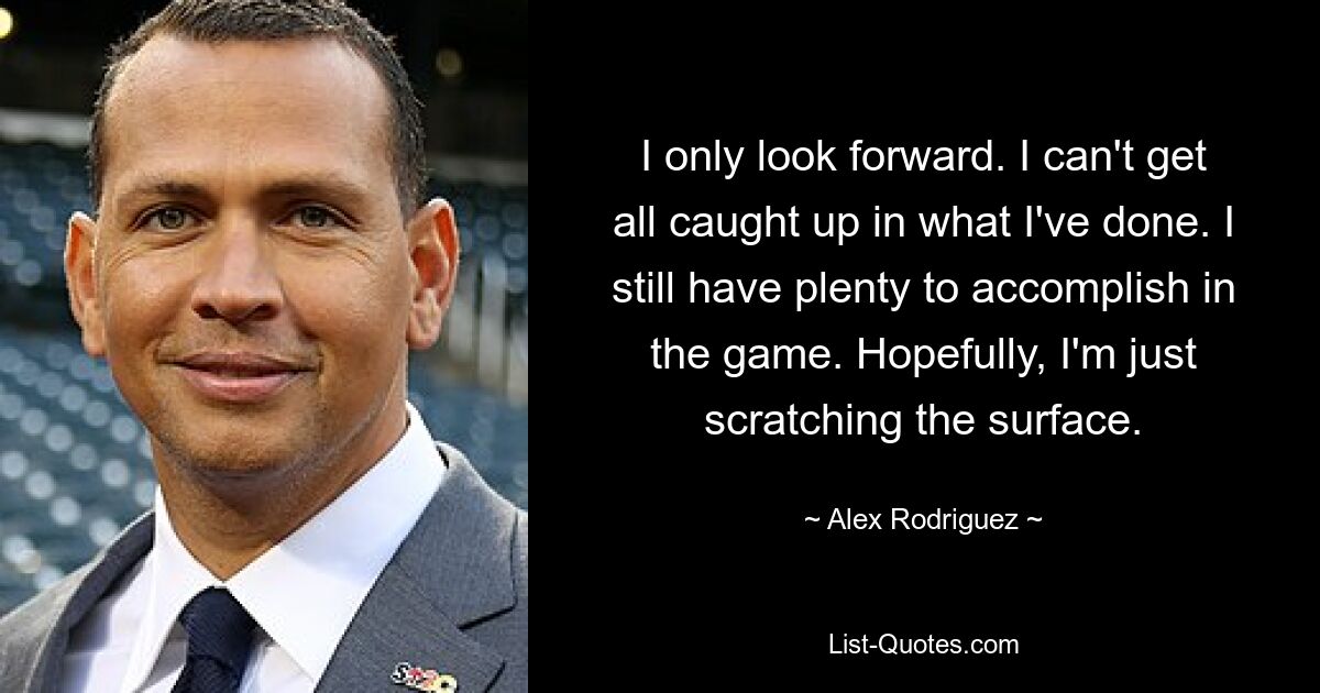 I only look forward. I can't get all caught up in what I've done. I still have plenty to accomplish in the game. Hopefully, I'm just scratching the surface. — © Alex Rodriguez